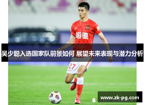 吴少聪入选国家队前景如何 展望未来表现与潜力分析