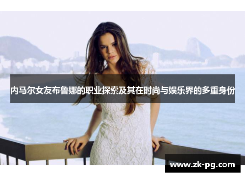 内马尔女友布鲁娜的职业探索及其在时尚与娱乐界的多重身份