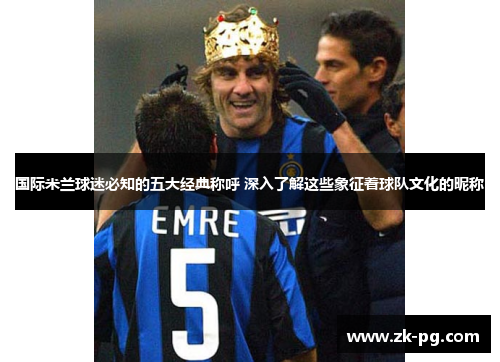 国际米兰球迷必知的五大经典称呼 深入了解这些象征着球队文化的昵称