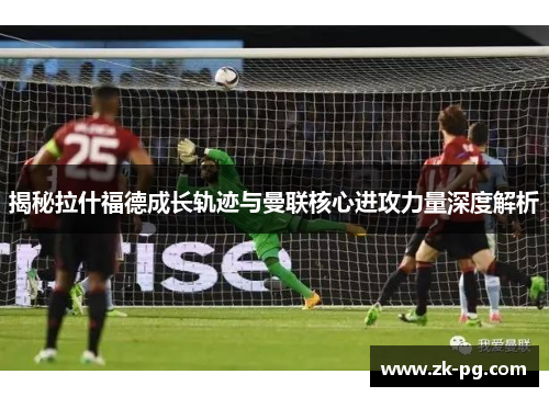 揭秘拉什福德成长轨迹与曼联核心进攻力量深度解析