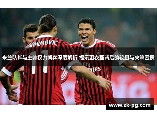 米兰队长与主帅权力博弈深度解析 揭示更衣室背后的较量与决策困境