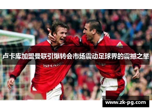 卢卡库加盟曼联引爆转会市场震动足球界的震撼之举