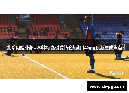 扎哈闪耀非洲U20锦标赛引发转会热潮 科特迪瓦新星成焦点 扎哈闪耀非洲U20锦标赛引发转会热潮 科特迪瓦新星成焦点