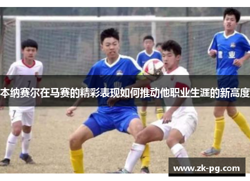 本纳赛尔在马赛的精彩表现如何推动他职业生涯的新高度 本纳赛尔在马赛的精彩表现如何推动他职业生涯的新高度