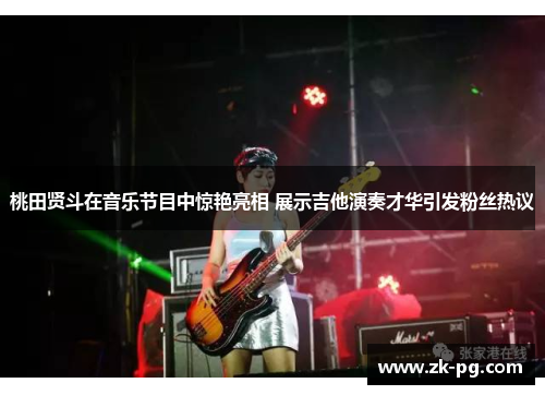 桃田贤斗在音乐节目中惊艳亮相 展示吉他演奏才华引发粉丝热议