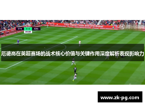 厄德高在英超赛场的战术核心价值与关键作用深度解析表现影响力