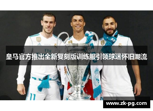 皇马官方推出全新复刻版训练服引领球迷怀旧潮流