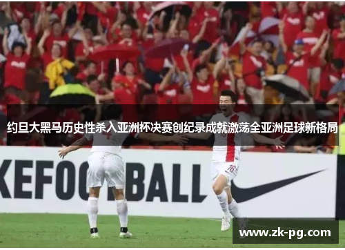 约旦大黑马历史性杀入亚洲杯决赛创纪录成就激荡全亚洲足球新格局
