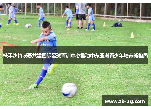 携手沙特联赛共建国际足球青训中心推动中东亚洲青少年培养新格局